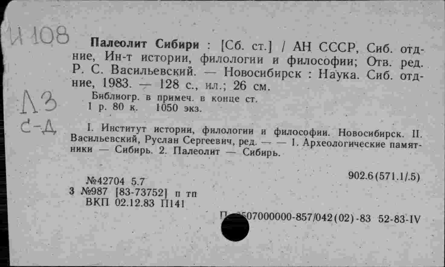 ﻿U 4Q&
ІЙ
Палеолит Сибири : [Сб. ст.] / АН СССР, Сиб. отд-ние, Ин-т истории, филологии и философии; Отв. ред. P. С. Васильевский. — Новосибирск : Наука. Сиб отд-ние, 1983. — 128 с., ил.; 26 см.
Библиогр. в примеч. в конце ст.
1 р. 80 к. 1050 экз.
е-д
I. Институт истории, филологии и философии. Новосибирск. II. Васильевский, Руслан Сергеевич, ред.—- — 1. Археологические памятники — Сибирь. 2. Палеолит — Сибирь.
№42704 5.7
3 №987 [83-73752] п тп ВКП 02.12.83 П141
902.6(571.1/.5)
107000000-857/042(02)-83 52-83-IV